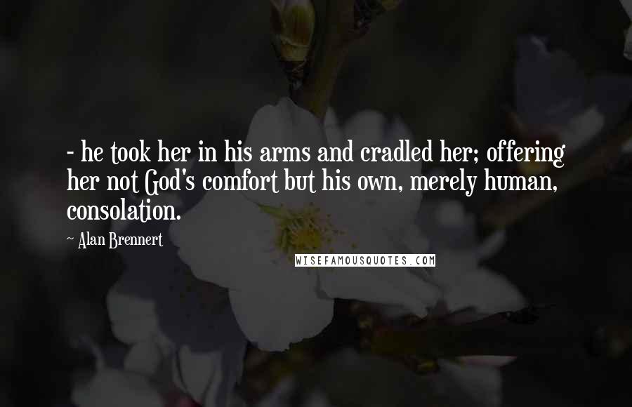 Alan Brennert quotes: - he took her in his arms and cradled her; offering her not God's comfort but his own, merely human, consolation.