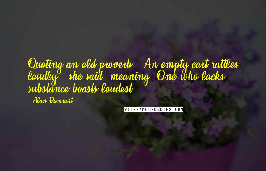 Alan Brennert quotes: Quoting an old proverb: "An empty cart rattles loudly." she said. meaning, One who lacks substance boasts loudest. Alan Brennert quotes: Quoting an old proverb: "An empty cart rattles loudly." she said. meaning, One who lacks substance boasts loudest.