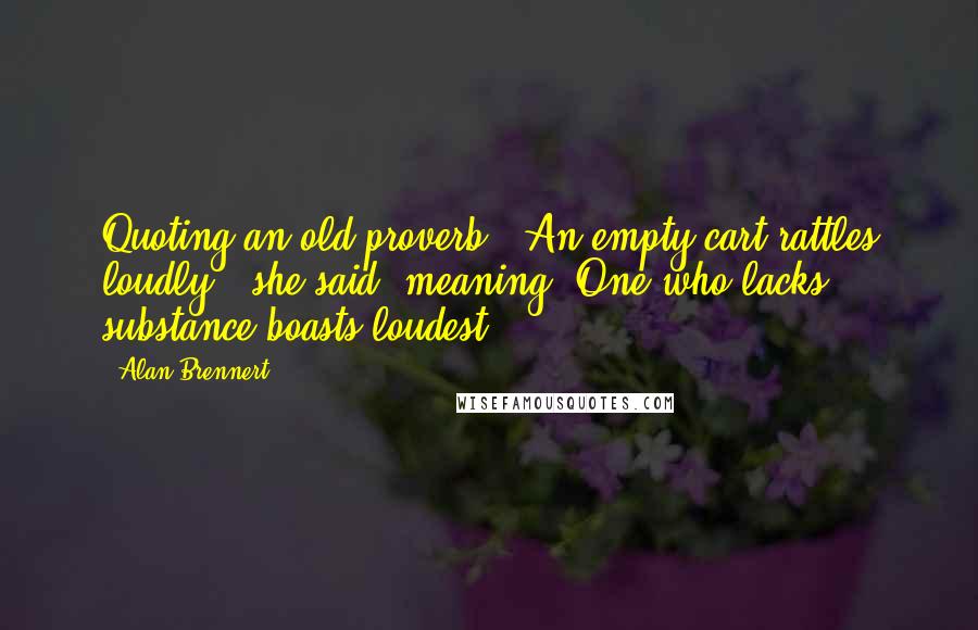 Alan Brennert quotes: Quoting an old proverb: "An empty cart rattles loudly." she said. meaning, One who lacks substance boasts loudest.