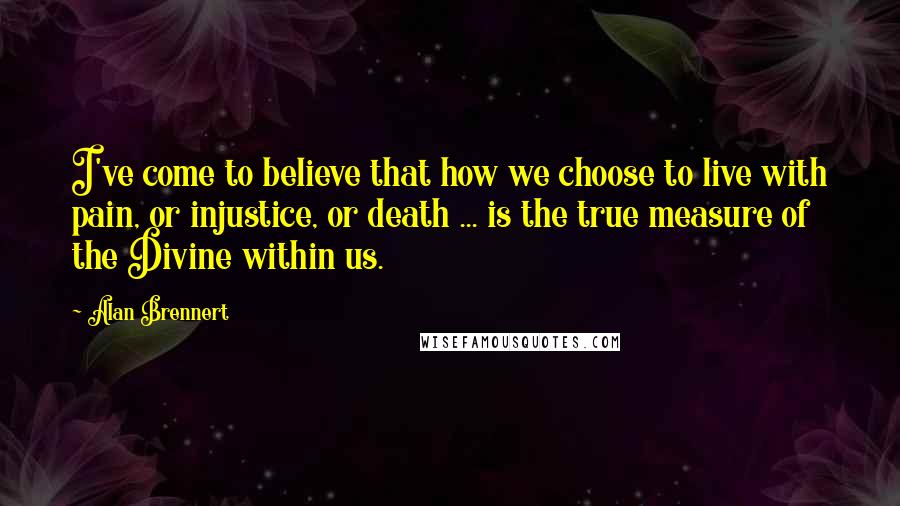 Alan Brennert quotes: I've come to believe that how we choose to live with pain, or injustice, or death ... is the true measure of the Divine within us.