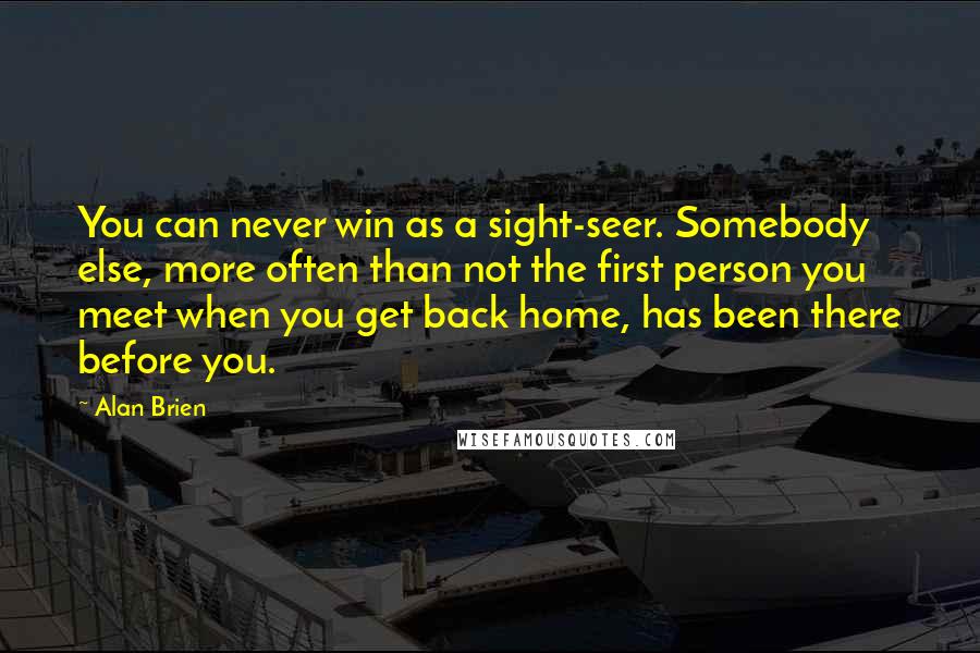 Alan Brien quotes: You can never win as a sight-seer. Somebody else, more often than not the first person you meet when you get back home, has been there before you. Alan Brien quotes: You can never win as a sight-seer. Somebody else, more often than not the first person you meet when you get back home, has been there before you.