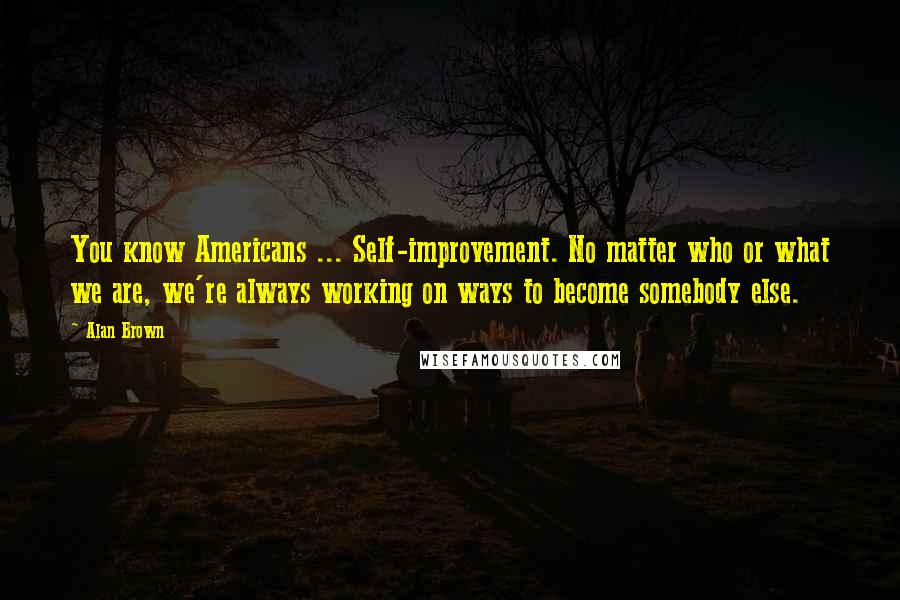 Alan Brown quotes: You know Americans ... Self-improvement. No matter who or what we are, we're always working on ways to become somebody else. Alan Brown quotes: You know Americans ... Self-improvement. No matter who or what we are, we're always working on ways to become somebody else.