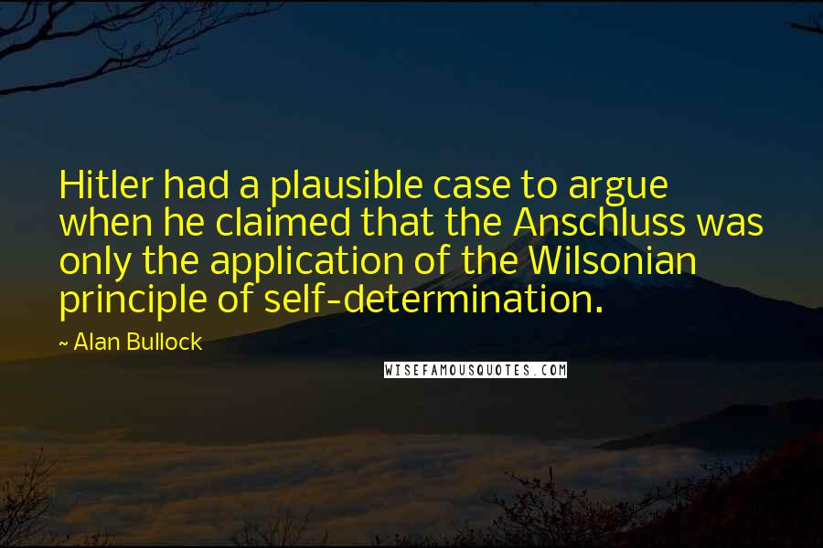 Alan Bullock quotes: Hitler had a plausible case to argue when he claimed that the Anschluss was only the application of the Wilsonian principle of self-determination.