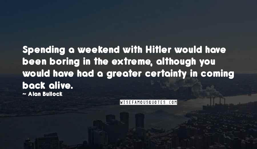 Alan Bullock quotes: Spending a weekend with Hitler would have been boring in the extreme, although you would have had a greater certainty in coming back alive.
