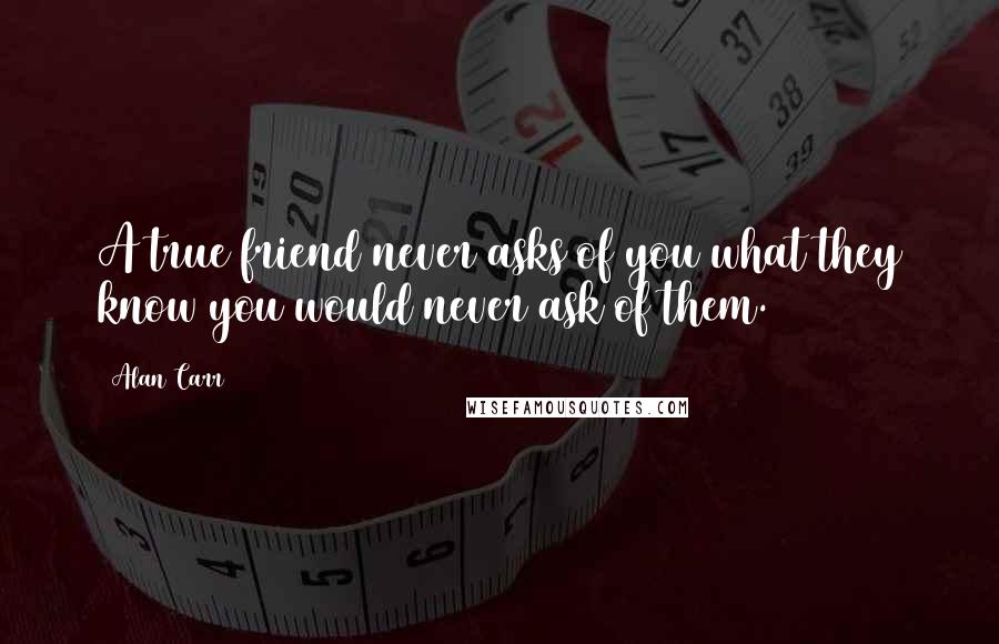 Alan Carr quotes: A true friend never asks of you what they know you would never ask of them.