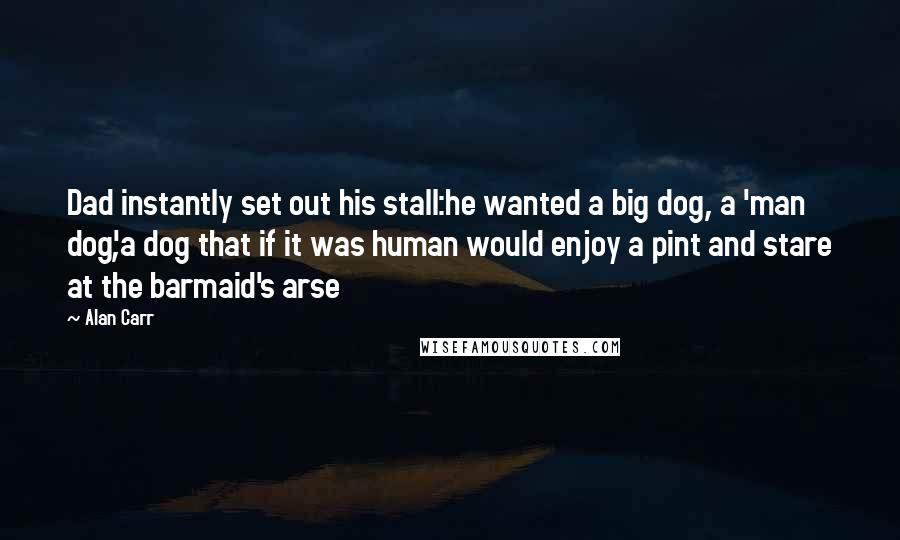 Alan Carr quotes: Dad instantly set out his stall:he wanted a big dog, a 'man dog',a dog that if it was human would enjoy a pint and stare at the barmaid's arse