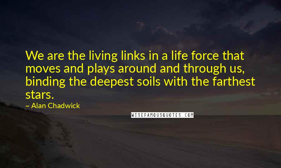 Alan Chadwick quotes: We are the living links in a life force that moves and plays around and through us, binding the deepest soils with the farthest stars. Alan Chadwick quotes: We are the living links in a life force that moves and plays around and through us, binding the deepest soils with the farthest stars.