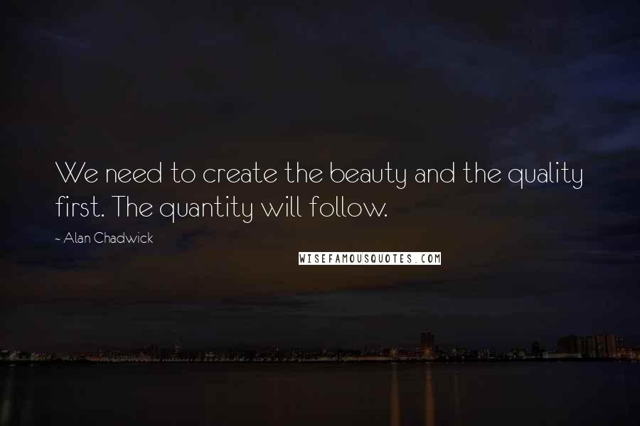 Alan Chadwick quotes: We need to create the beauty and the quality first. The quantity will follow.