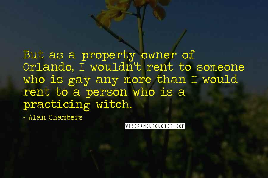 Alan Chambers quotes: But as a property owner of Orlando, I wouldn't rent to someone who is gay any more than I would rent to a person who is a practicing witch.