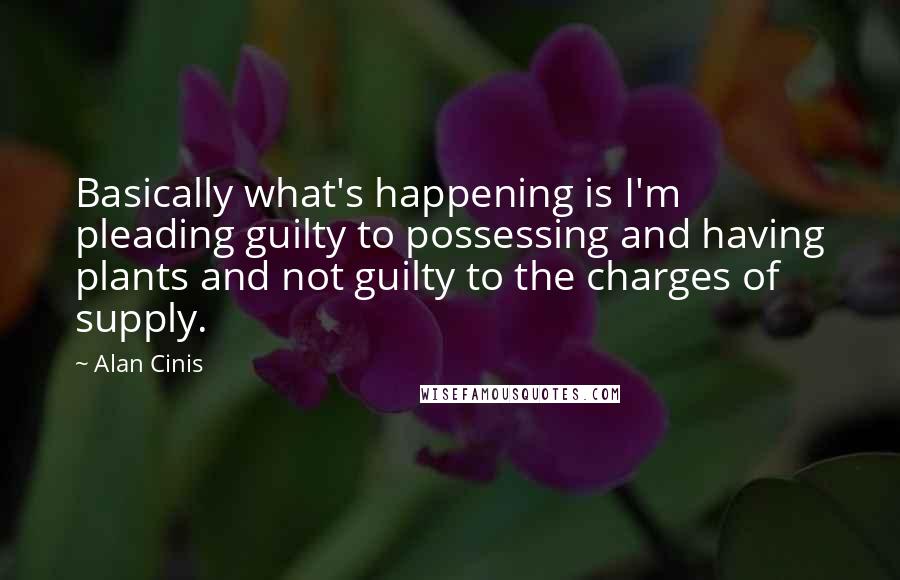 Alan Cinis quotes: Basically what's happening is I'm pleading guilty to possessing and having plants and not guilty to the charges of supply.