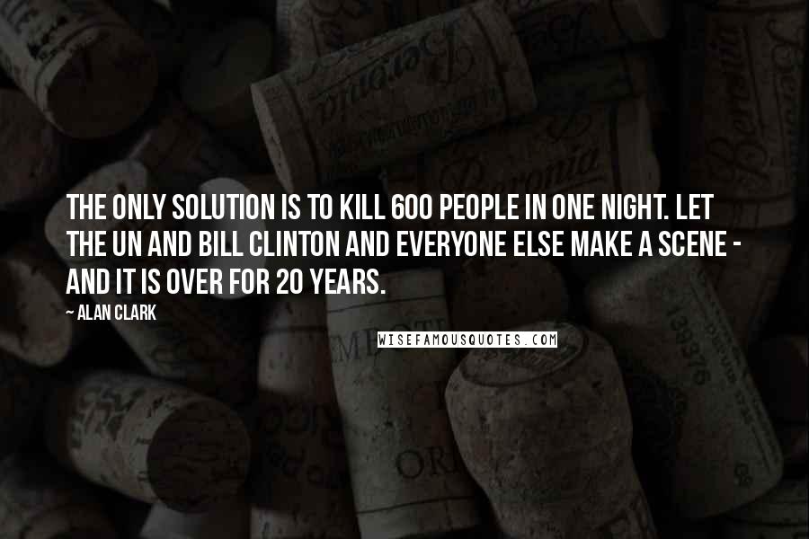 Alan Clark quotes: The only solution is to kill 600 people in one night. Let the UN and Bill Clinton and everyone else make a scene - and it is over for 20