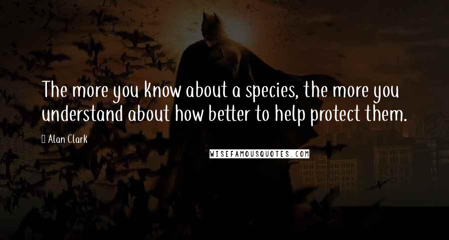 Alan Clark quotes: The more you know about a species, the more you understand about how better to help protect them.