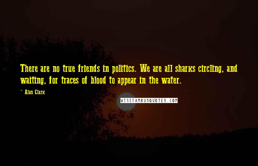 Alan Clark quotes: There are no true friends in politics. We are all sharks circling, and waiting, for traces of blood to appear in the water. Alan Clark quotes: There are no true friends in politics. We are all sharks circling, and waiting, for traces of blood to appear in the water.