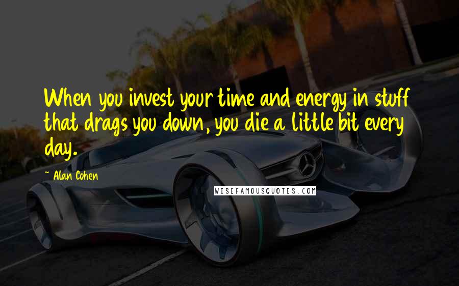 Alan Cohen quotes: When you invest your time and energy in stuff that drags you down, you die a little bit every day.