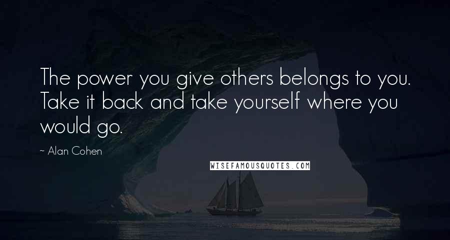 Alan Cohen quotes: The power you give others belongs to you. Take it back and take yourself where you would go.