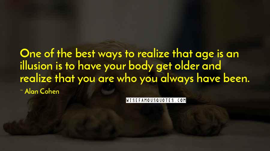 Alan Cohen quotes: One of the best ways to realize that age is an illusion is to have your body get older and realize that you are who you always have been. Alan Cohen quotes: One of the best ways to realize that age is an illusion is to have your body get older and realize that you are who you always have been.