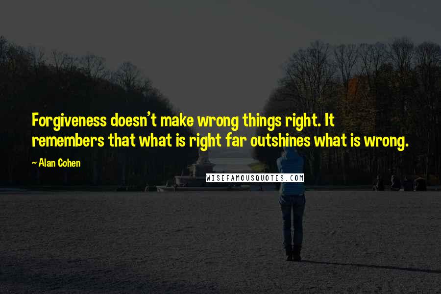 Alan Cohen quotes: Forgiveness doesn't make wrong things right. It remembers that what is right far outshines what is wrong. Alan Cohen quotes: Forgiveness doesn't make wrong things right. It remembers that what is right far outshines what is wrong.