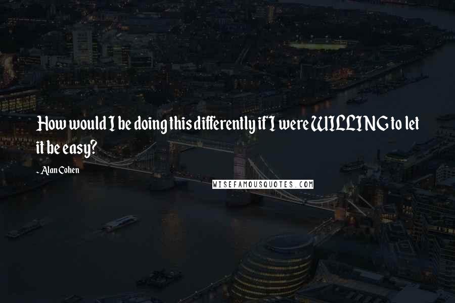 Alan Cohen quotes: How would I be doing this differently if I were WILLING to let it be easy?