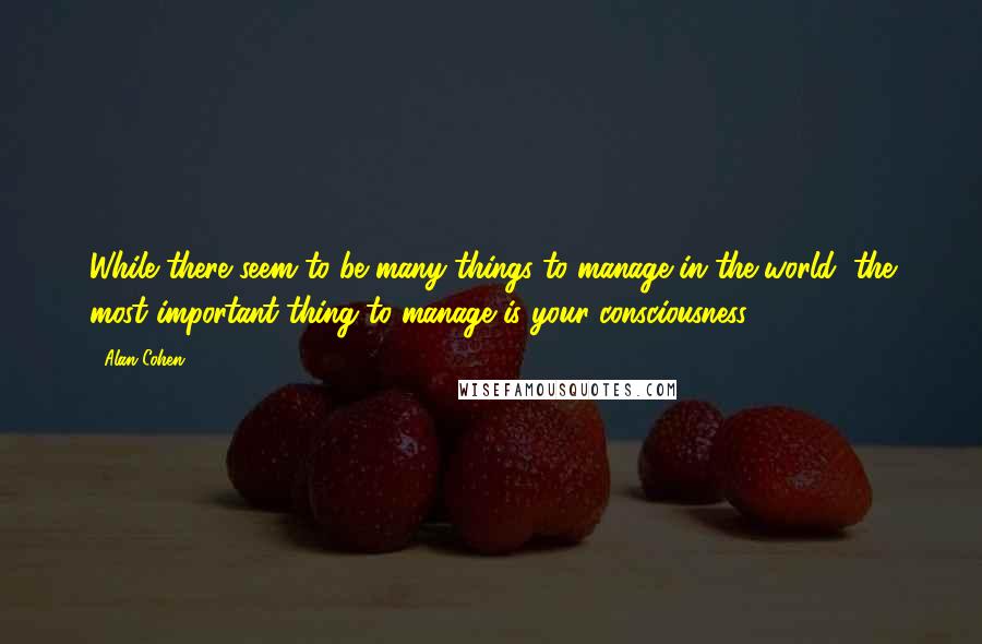 Alan Cohen quotes: While there seem to be many things to manage in the world, the most important thing to manage is your consciousness. Alan Cohen quotes: While there seem to be many things to manage in the world, the most important thing to manage is your consciousness.