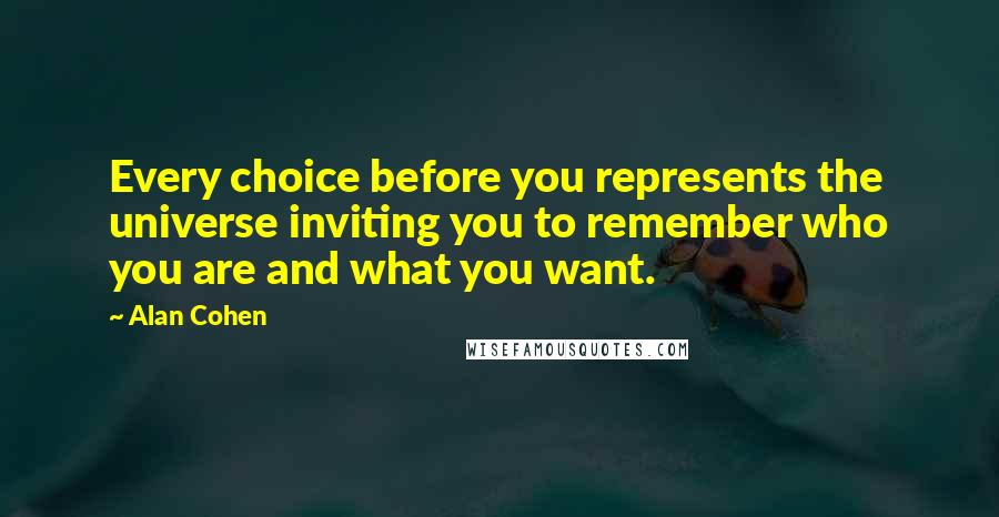 Alan Cohen quotes: Every choice before you represents the universe inviting you to remember who you are and what you want. Alan Cohen quotes: Every choice before you represents the universe inviting you to remember who you are and what you want.