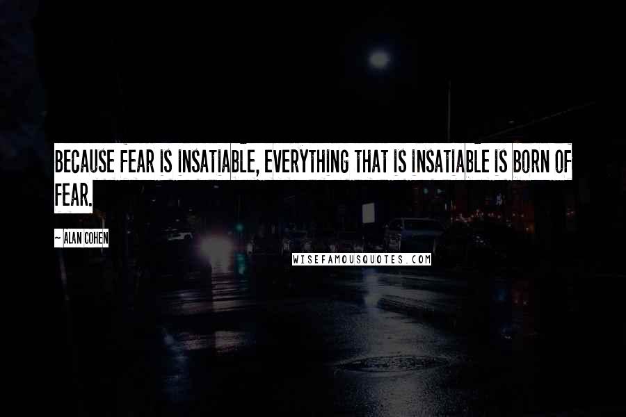 Alan Cohen quotes: Because fear is insatiable, everything that is insatiable is born of fear.