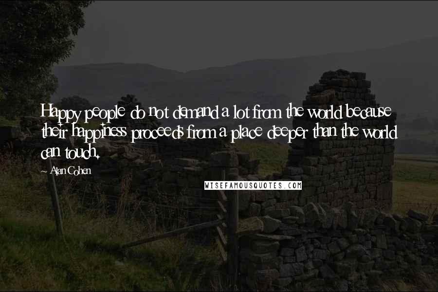 Alan Cohen quotes: Happy people do not demand a lot from the world because their happiness proceeds from a place deeper than the world can touch. Alan Cohen quotes: Happy people do not demand a lot from the world because their happiness proceeds from a place deeper than the world can touch.