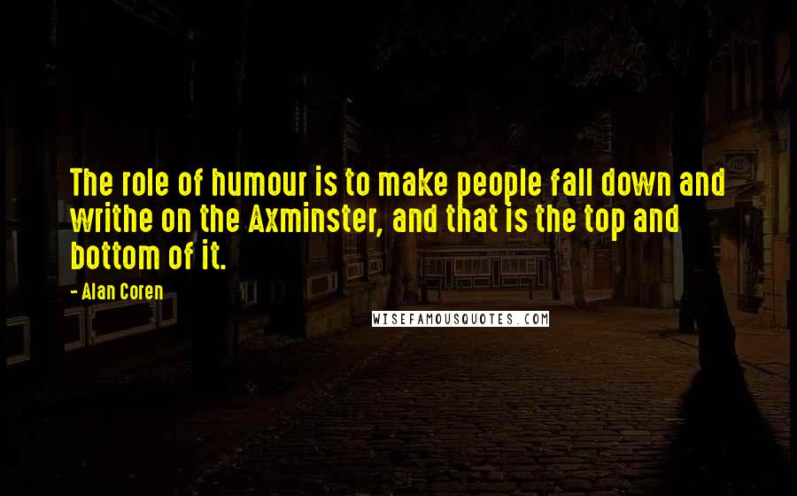 Alan Coren quotes: The role of humour is to make people fall down and writhe on the Axminster, and that is the top and bottom of it. Alan Coren quotes: The role of humour is to make people fall down and writhe on the Axminster, and that is the top and bottom of it.