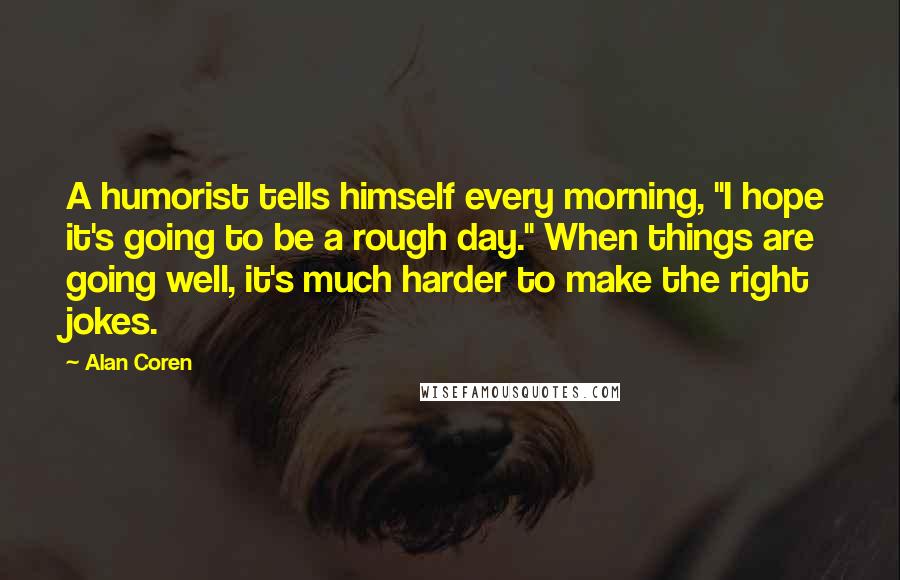 Alan Coren quotes: A humorist tells himself every morning, "I hope it's going to be a rough day." When things are going well, it's much harder to make the right jokes. Alan Coren quotes: A humorist tells himself every morning, "I hope it's going to be a rough day." When things are going well, it's much harder to make the right jokes.