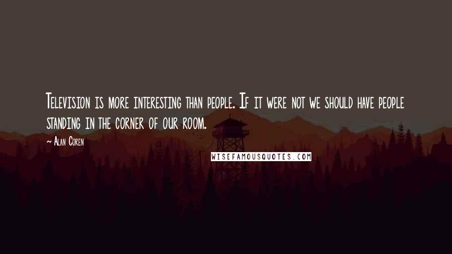Alan Coren quotes: Television is more interesting than people. If it were not we should have people standing in the corner of our room. Alan Coren quotes: Television is more interesting than people. If it were not we should have people standing in the corner of our room.