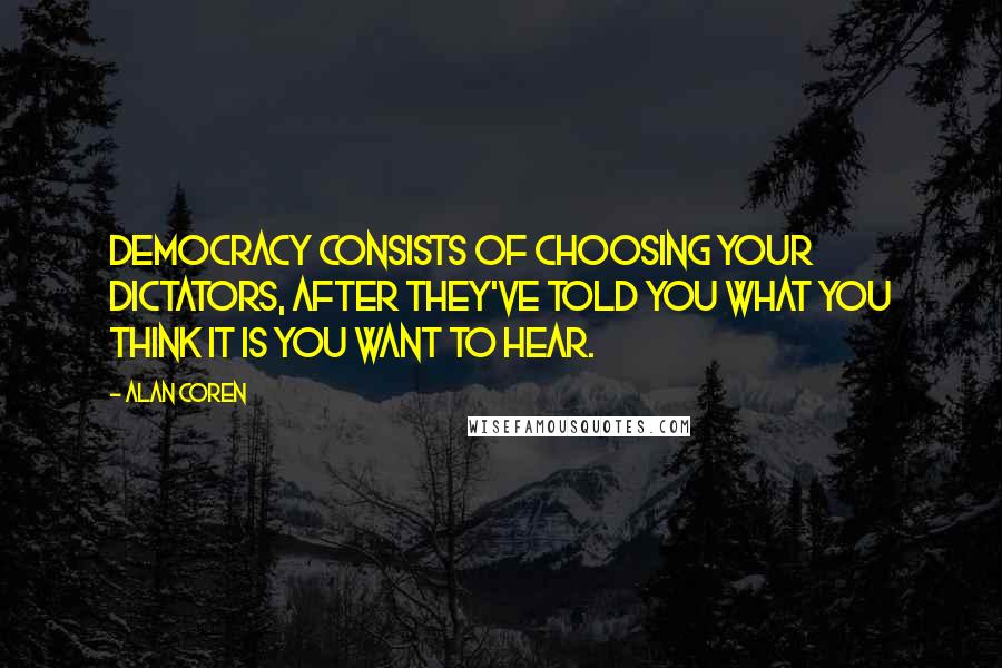 Alan Coren quotes: Democracy consists of choosing your dictators, after they've told you what you think it is you want to hear. Alan Coren quotes: Democracy consists of choosing your dictators, after they've told you what you think it is you want to hear.