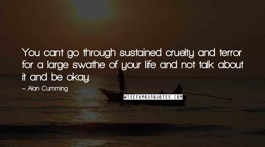 Alan Cumming quotes: You can't go through sustained cruelty and terror for a large swathe of your life and not talk about it and be okay. Alan Cumming quotes: You can't go through sustained cruelty and terror for a large swathe of your life and not talk about it and be okay.