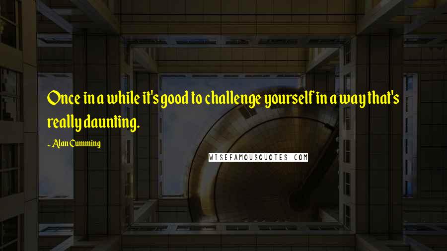 Alan Cumming quotes: Once in a while it's good to challenge yourself in a way that's really daunting.