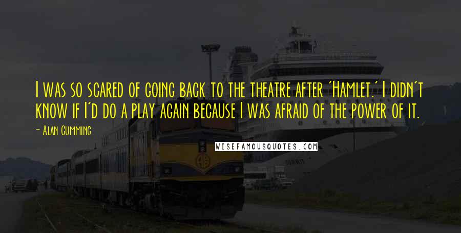 Alan Cumming quotes: I was so scared of going back to the theatre after 'Hamlet.' I didn't know if I'd do a play again because I was afraid of the power of it. Alan Cumming quotes: I was so scared of going back to the theatre after 'Hamlet.' I didn't know if I'd do a play again because I was afraid of the power of it.