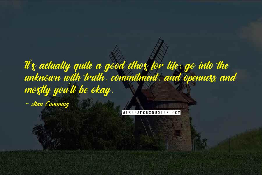 Alan Cumming quotes: It's actually quite a good ethos for life: go into the unknown with truth, commitment, and openness and mostly you'll be okay. Alan Cumming quotes: It's actually quite a good ethos for life: go into the unknown with truth, commitment, and openness and mostly you'll be okay.