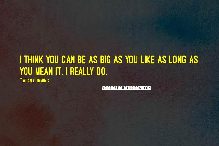 Alan Cumming quotes: I think you can be as big as you like as long as you mean it. I really do.