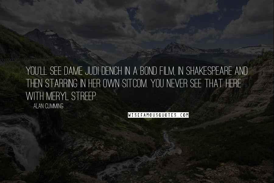 Alan Cumming quotes: You'll see Dame Judi Dench in a Bond film, in Shakespeare and then starring in her own sitcom. You never see that here with Meryl Streep. Alan Cumming quotes: You'll see Dame Judi Dench in a Bond film, in Shakespeare and then starring in her own sitcom. You never see that here with Meryl Streep.