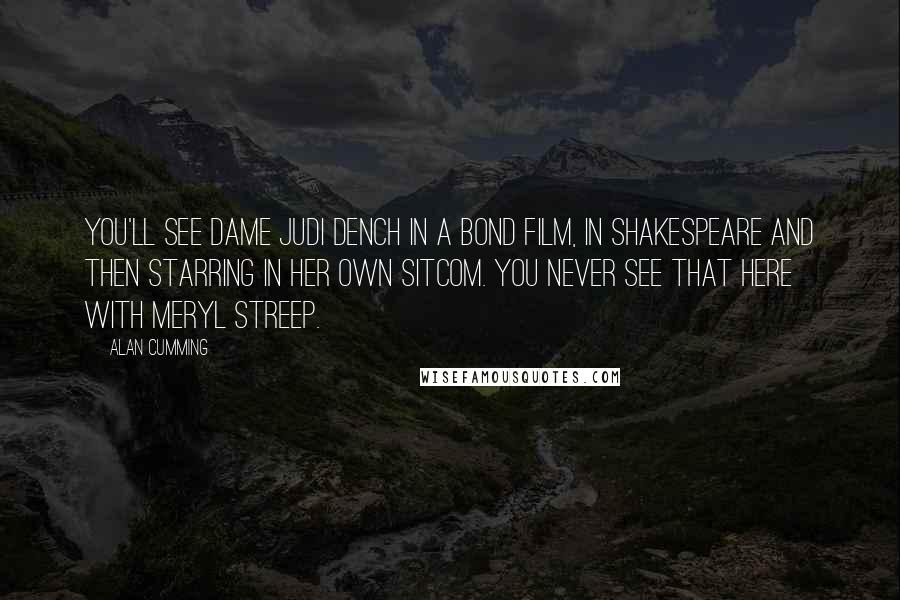Alan Cumming quotes: You'll see Dame Judi Dench in a Bond film, in Shakespeare and then starring in her own sitcom. You never see that here with Meryl Streep.