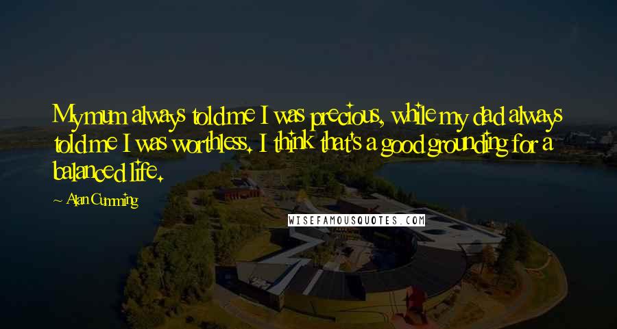 Alan Cumming quotes: My mum always told me I was precious, while my dad always told me I was worthless. I think that's a good grounding for a balanced life.