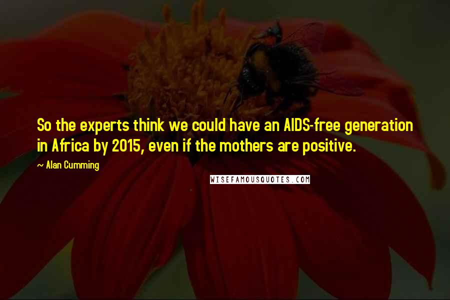 Alan Cumming quotes: So the experts think we could have an AIDS-free generation in Africa by 2015, even if the mothers are positive. Alan Cumming quotes: So the experts think we could have an AIDS-free generation in Africa by 2015, even if the mothers are positive.