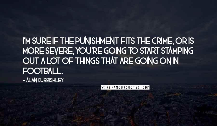 Alan Curbishley quotes: I'm sure if the punishment fits the crime, or is more severe, you're going to start stamping out a lot of things that are going on in football.