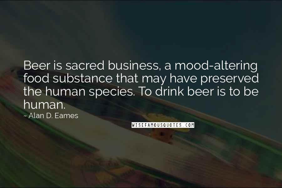 Alan D. Eames quotes: Beer is sacred business, a mood-altering food substance that may have preserved the human species. To drink beer is to be human.