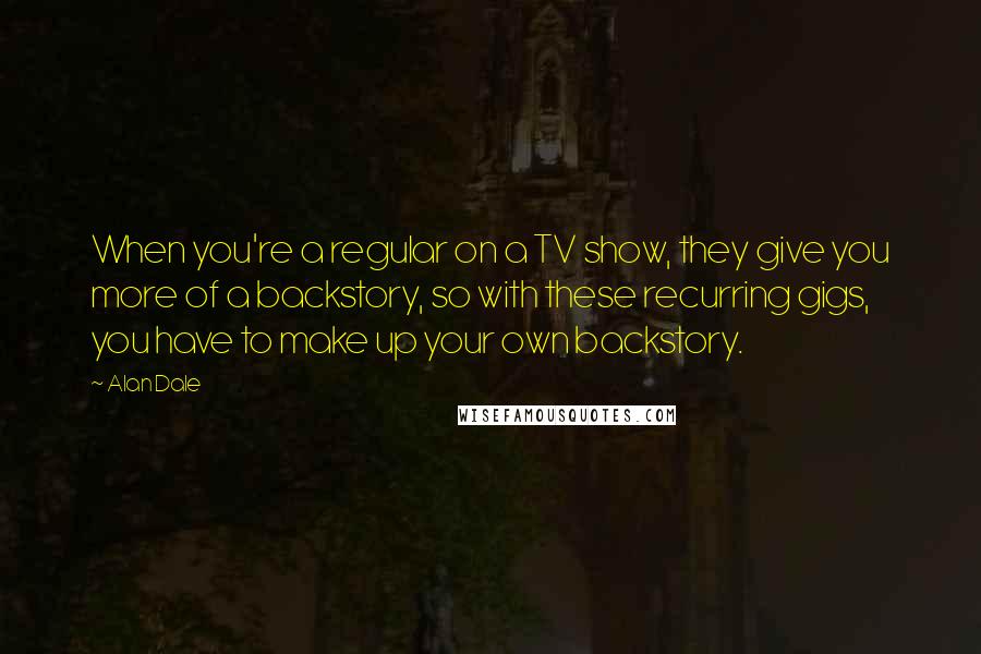 Alan Dale quotes: When you're a regular on a TV show, they give you more of a backstory, so with these recurring gigs, you have to make up your own backstory. Alan Dale quotes: When you're a regular on a TV show, they give you more of a backstory, so with these recurring gigs, you have to make up your own backstory.