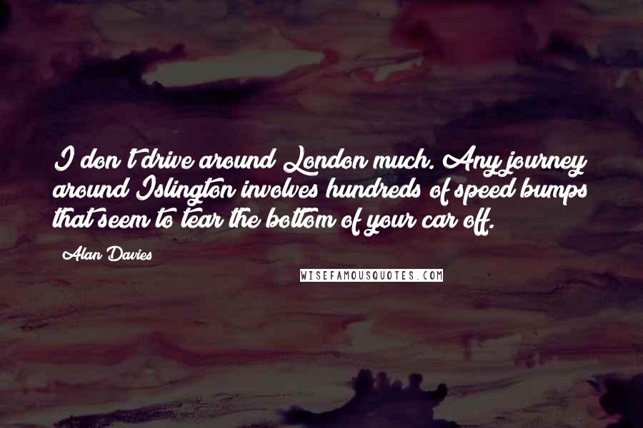 Alan Davies quotes: I don't drive around London much. Any journey around Islington involves hundreds of speed bumps that seem to tear the bottom of your car off.