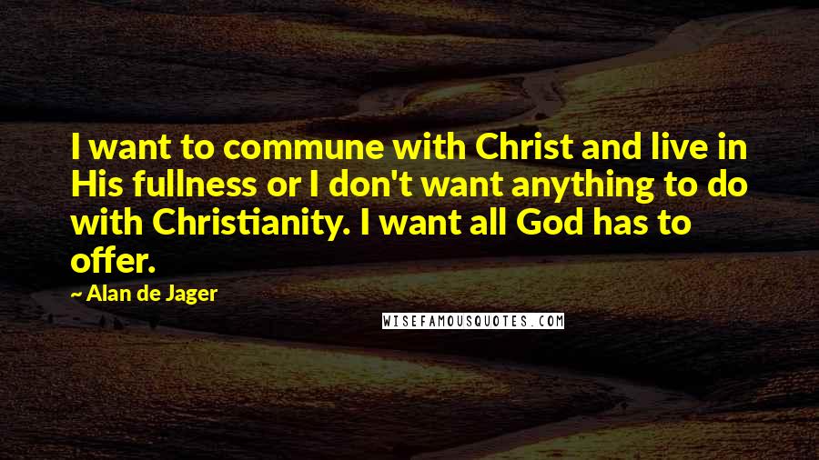 Alan De Jager quotes: I want to commune with Christ and live in His fullness or I don't want anything to do with Christianity. I want all God has to offer. Alan De Jager quotes: I want to commune with Christ and live in His fullness or I don't want anything to do with Christianity. I want all God has to offer.