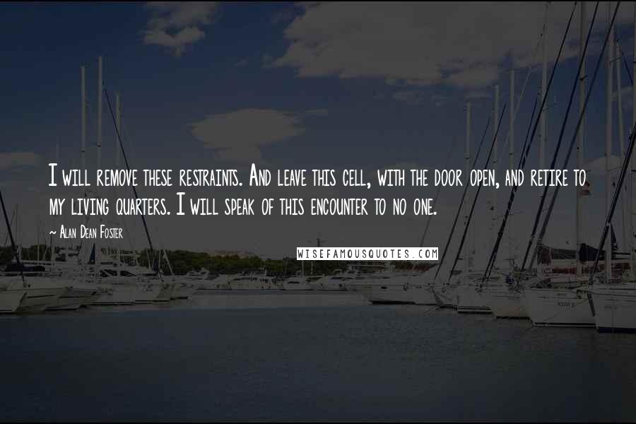 Alan Dean Foster quotes: I will remove these restraints. And leave this cell, with the door open, and retire to my living quarters. I will speak of this encounter to no one.