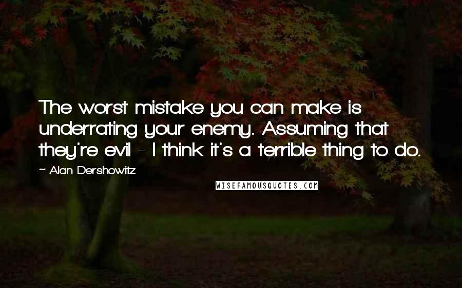 Alan Dershowitz quotes: The worst mistake you can make is underrating your enemy. Assuming that they're evil - I think it's a terrible thing to do.