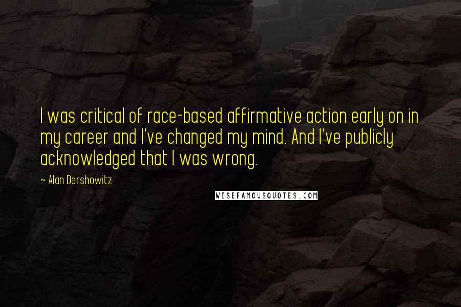 Alan Dershowitz quotes: I was critical of race-based affirmative action early on in my career and I've changed my mind. And I've publicly acknowledged that I was wrong.