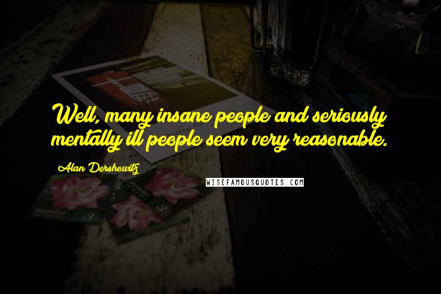 Alan Dershowitz quotes: Well, many insane people and seriously mentally ill people seem very reasonable.