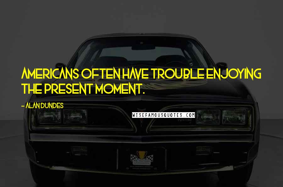 Alan Dundes quotes: Americans often have trouble enjoying the present moment.