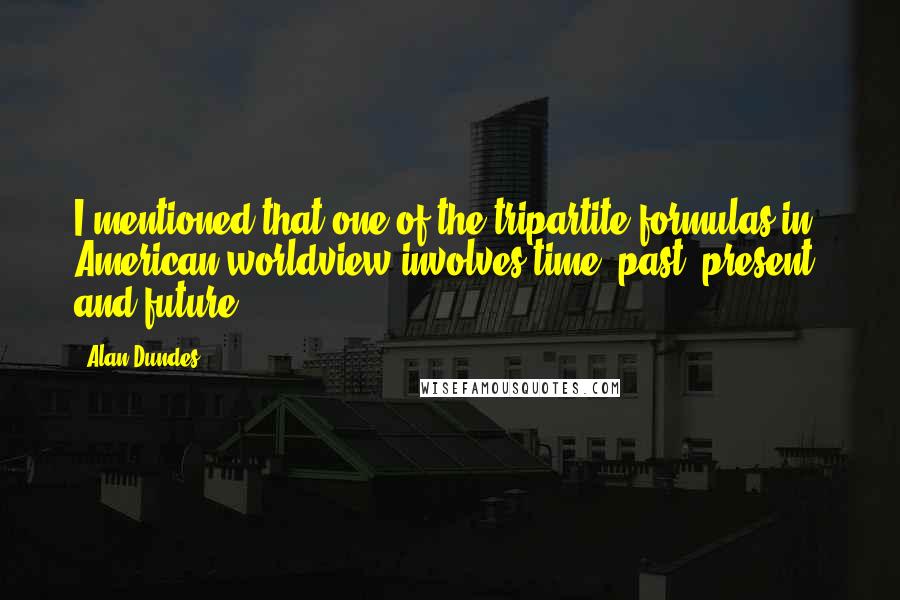 Alan Dundes quotes: I mentioned that one of the tripartite formulas in American worldview involves time: past, present, and future.